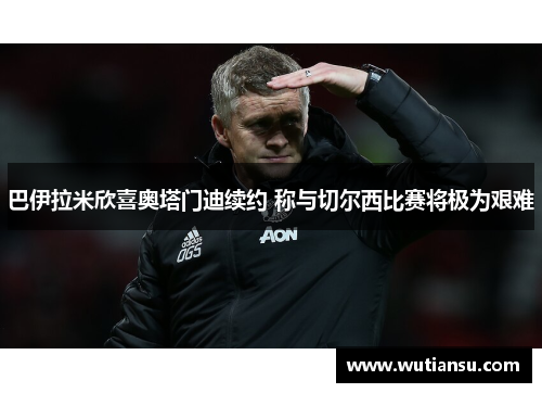 巴伊拉米欣喜奥塔门迪续约 称与切尔西比赛将极为艰难