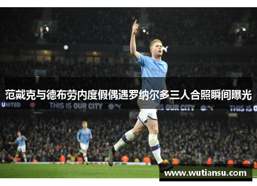 范戴克与德布劳内度假偶遇罗纳尔多三人合照瞬间曝光